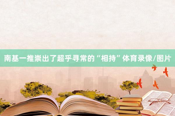 南基一推崇出了超乎寻常的“相持”体育录像/图片