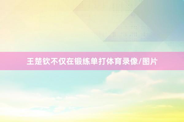 王楚钦不仅在锻练单打体育录像/图片