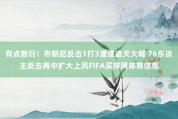 有点敷衍！布朗尼反击1打3遭逢遮天大帽 76东谈主反击再中扩大上风FIFA买球网体育信息