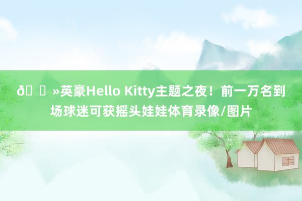 😻英豪Hello Kitty主题之夜！前一万名到场球迷可获摇头娃娃体育录像/图片