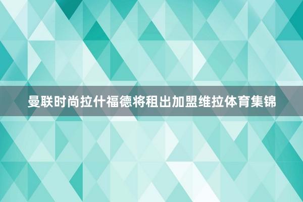 曼联时尚拉什福德将租出加盟维拉体育集锦