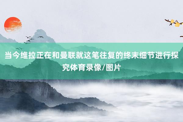 当今维拉正在和曼联就这笔往复的终末细节进行探究体育录像/图片