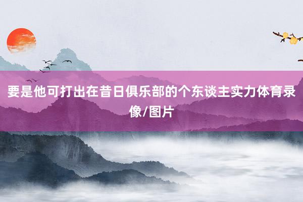 要是他可打出在昔日俱乐部的个东谈主实力体育录像/图片