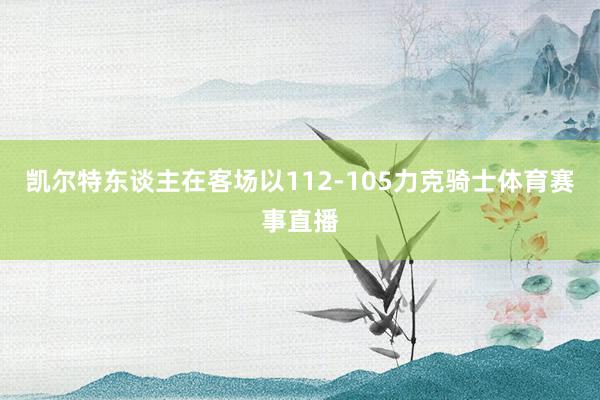 凯尔特东谈主在客场以112-105力克骑士体育赛事直播