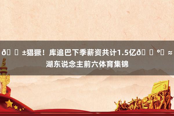 😱猖獗！库追巴下季薪资共计1.5亿💰️≈湖东说念主前六体育集锦