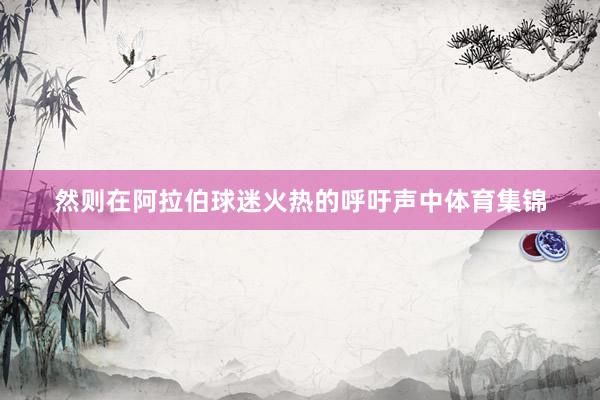 然则在阿拉伯球迷火热的呼吁声中体育集锦