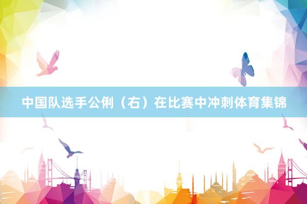 中国队选手公俐（右）在比赛中冲刺体育集锦