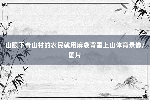 山眼下青山村的农民就用麻袋背雪上山体育录像/图片