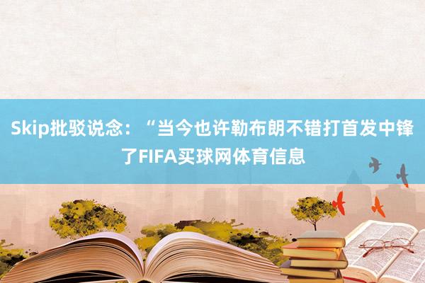 Skip批驳说念：“当今也许勒布朗不错打首发中锋了FIFA买球网体育信息