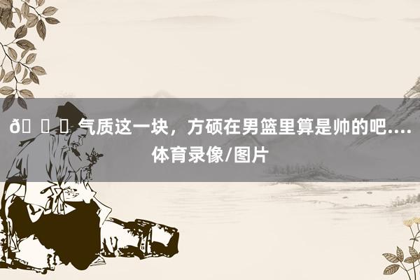😎气质这一块，方硕在男篮里算是帅的吧....体育录像/图片