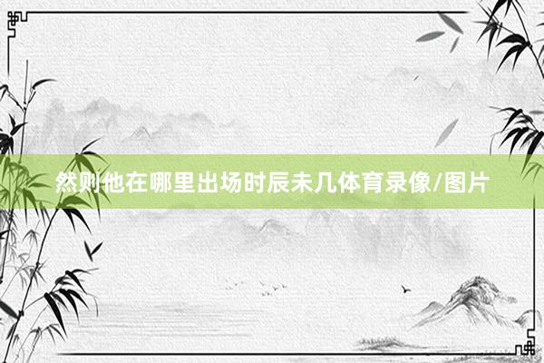 然则他在哪里出场时辰未几体育录像/图片