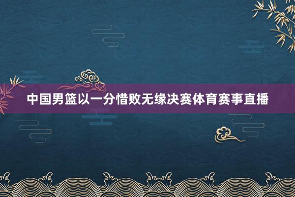 中国男篮以一分惜败无缘决赛体育赛事直播