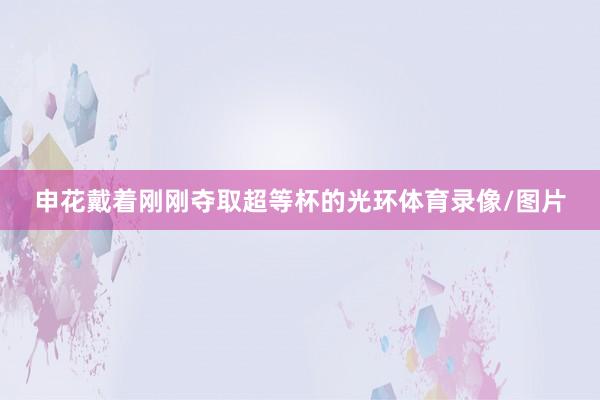 申花戴着刚刚夺取超等杯的光环体育录像/图片