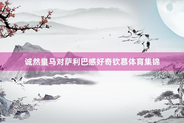 诚然皇马对萨利巴感好奇钦慕体育集锦