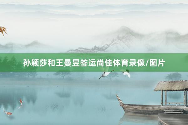 孙颖莎和王曼昱签运尚佳体育录像/图片