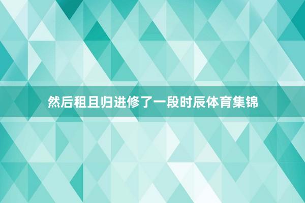 然后租且归进修了一段时辰体育集锦