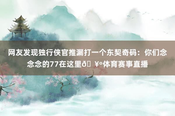 网友发现独行侠官推漏打一个东契奇码：你们念念念的77在这里🥺体育赛事直播