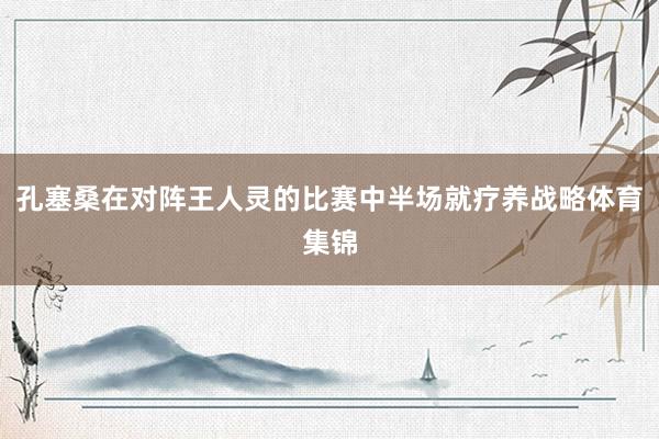 孔塞桑在对阵王人灵的比赛中半场就疗养战略体育集锦