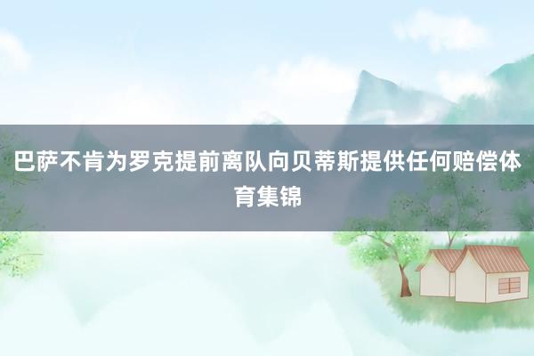 巴萨不肯为罗克提前离队向贝蒂斯提供任何赔偿体育集锦