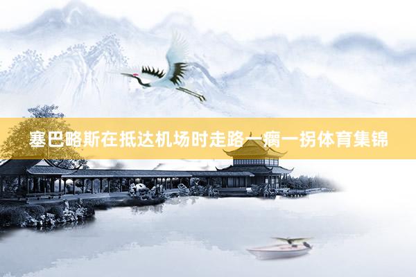 塞巴略斯在抵达机场时走路一瘸一拐体育集锦