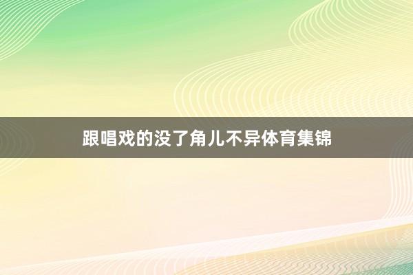 跟唱戏的没了角儿不异体育集锦