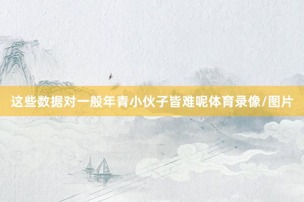 这些数据对一般年青小伙子皆难呢体育录像/图片