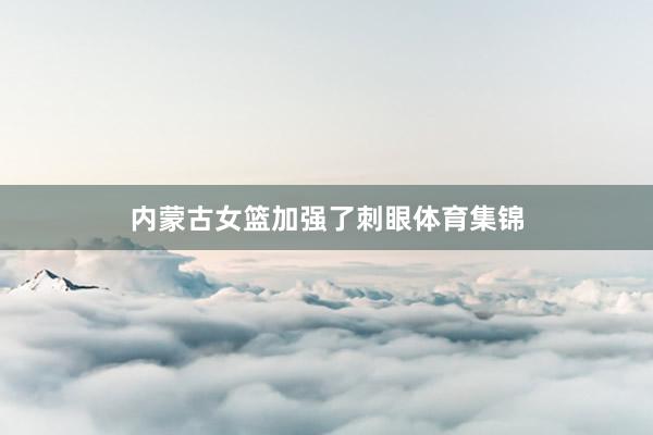 内蒙古女篮加强了刺眼体育集锦