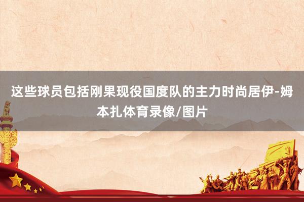 这些球员包括刚果现役国度队的主力时尚居伊-姆本扎体育录像/图片