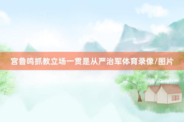 宫鲁鸣抓教立场一贯是从严治军体育录像/图片