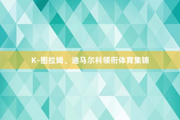 K-图拉姆、迪马尔科领衔体育集锦