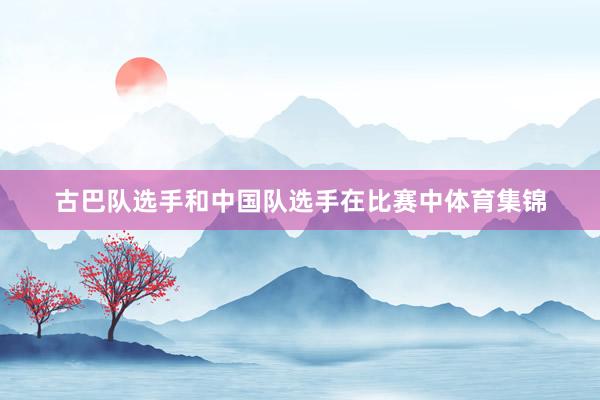 古巴队选手和中国队选手在比赛中体育集锦
