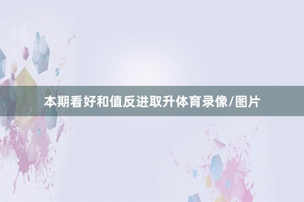 本期看好和值反进取升体育录像/图片