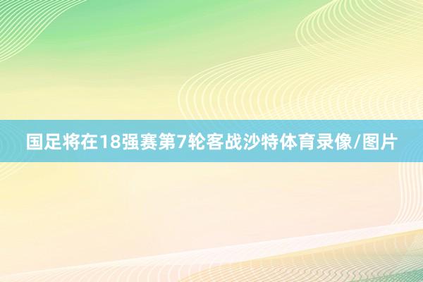 国足将在18强赛第7轮客战沙特体育录像/图片