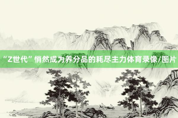 “Z世代”悄然成为养分品的耗尽主力体育录像/图片