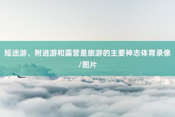 短途游、附进游和露营是旅游的主要神志体育录像/图片