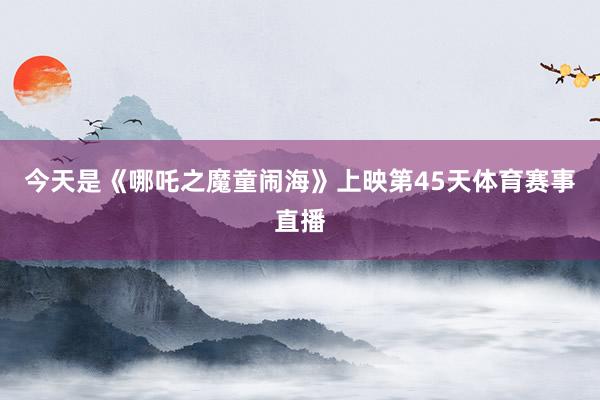 今天是《哪吒之魔童闹海》上映第45天体育赛事直播