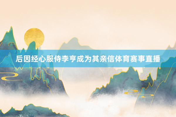 后因经心服侍李亨成为其亲信体育赛事直播