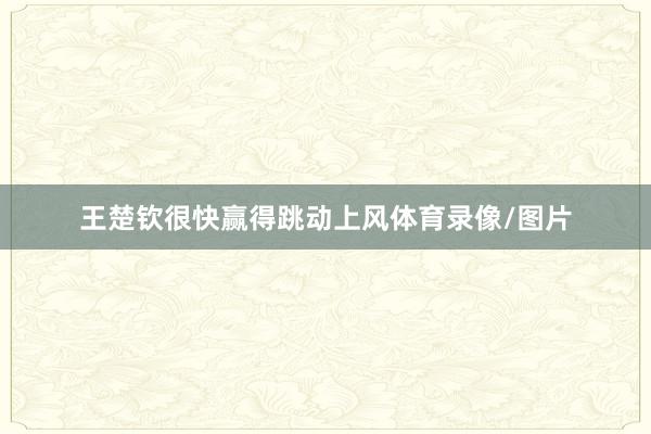 王楚钦很快赢得跳动上风体育录像/图片