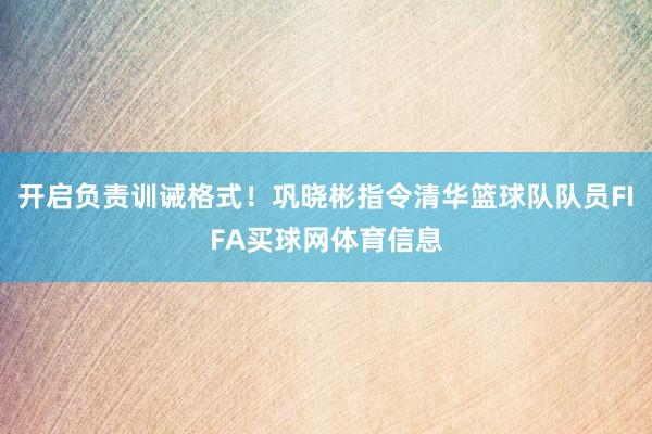 开启负责训诫格式！巩晓彬指令清华篮球队队员FIFA买球网体育信息