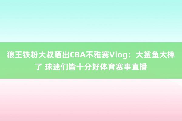 狼王铁粉大叔晒出CBA不雅赛Vlog：大鲨鱼太棒了 球迷们皆十分好体育赛事直播