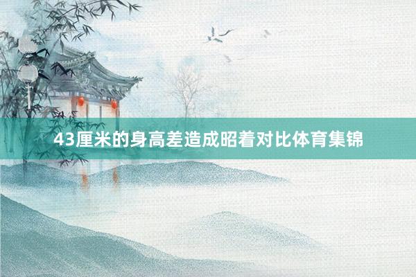 43厘米的身高差造成昭着对比体育集锦