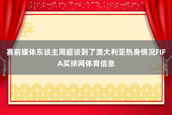 赛前媒体东谈主周超谈到了澳大利亚热身情况FIFA买球网体育信息