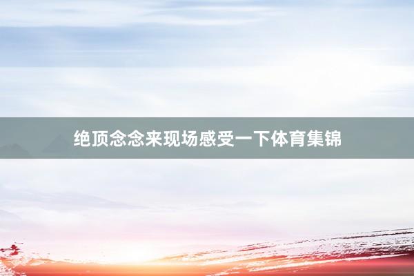 绝顶念念来现场感受一下体育集锦