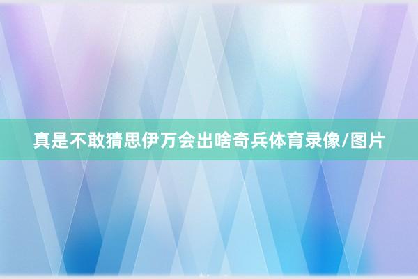 真是不敢猜思伊万会出啥奇兵体育录像/图片
