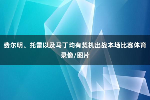 费尔明、托雷以及马丁均有契机出战本场比赛体育录像/图片