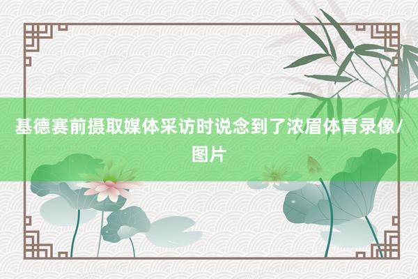 基德赛前摄取媒体采访时说念到了浓眉体育录像/图片