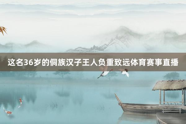 这名36岁的侗族汉子王人负重致远体育赛事直播