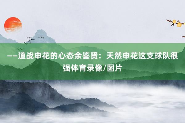 ——道战申花的心态余鉴贤：天然申花这支球队很强体育录像/图片