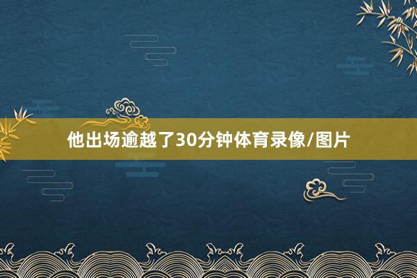他出场逾越了30分钟体育录像/图片