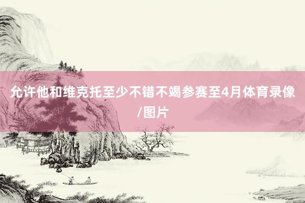 允许他和维克托至少不错不竭参赛至　　4月体育录像/图片